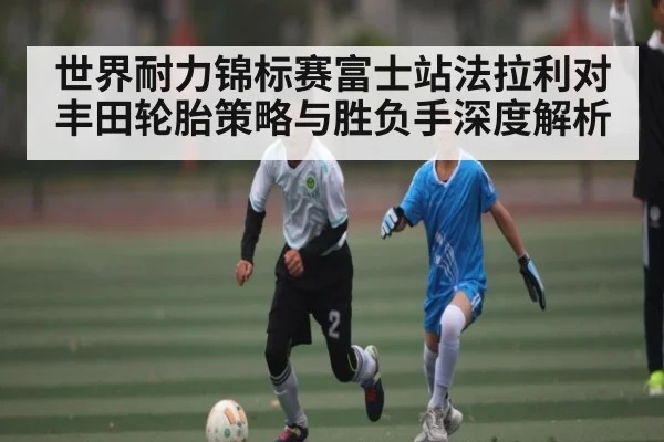 世界耐力锦标赛富士站法拉利对丰田轮胎策略与胜负手深度解析